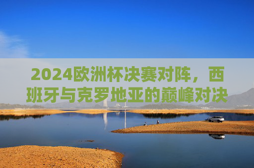 2024欧洲杯决赛对阵,西班牙与克罗地亚的巅峰对决,2024欧洲杯决赛巅峰对决,西班牙对阵克罗地亚 2024欧洲杯决赛对阵,西班牙与克罗地亚的巅峰对决,2024欧洲杯决赛巅峰对决,西班牙对阵克罗地亚