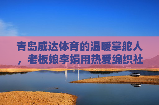 青岛威达体育的温暖掌舵人,老板娘李娟用热爱编织社区体育梦,温暖掌舵人李娟,用热爱编织社区体育梦 青岛威达体育的温暖掌舵人,老板娘李娟用热爱编织社区体育梦,温暖掌舵人李娟,用热爱编织社区体育梦
