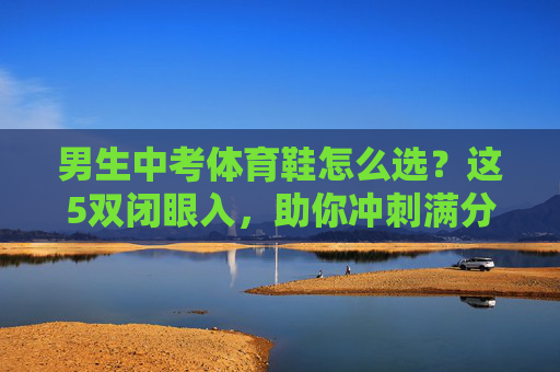 男生中考体育鞋怎么选？这5双闭眼入，助你冲刺满分！男生中考体育鞋5双闭眼入，助你冲刺满分！
