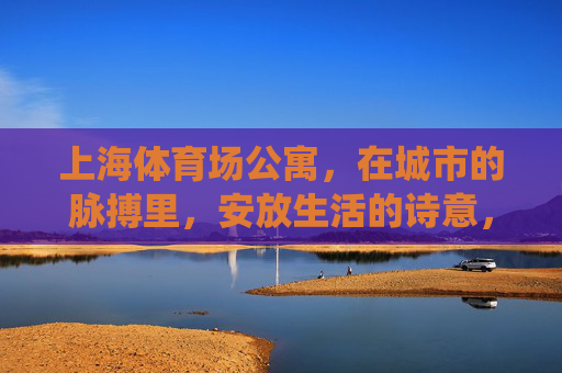 上海体育场公寓，在城市的脉搏里，安放生活的诗意，上海体育场公寓，城市脉搏里的诗意栖居