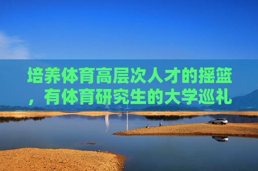 培养体育高层次人才的摇篮,有体育研究生的大学巡礼,体育研究生大学巡礼,高层次人才的摇篮 培养体育高层次人才的摇篮,有体育研究生的大学巡礼,体育研究生大学巡礼,高层次人才的摇篮