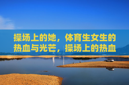 操场上的她,体育生女生的热血与光芒,操场上的热血光芒,体育生女生 操场上的她,体育生女生的热血与光芒,操场上的热血光芒,体育生女生