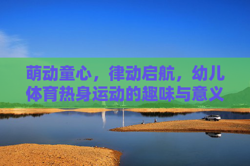 萌动童心，律动启航，幼儿体育热身运动的趣味与意义，萌动童心，律动启航，幼儿体育热身运动的趣味与意义