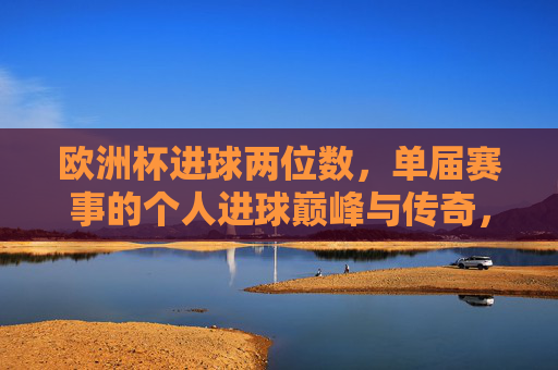 欧洲杯进球两位数,单届赛事的个人进球巅峰与传奇,欧洲杯单届两位数进球,个人巅峰传奇 欧洲杯进球两位数,单届赛事的个人进球巅峰与传奇,欧洲杯单届两位数进球,个人巅峰传奇