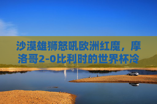 沙漠雄狮怒吼欧洲红魔,摩洛哥2-0比利时的世界杯冷门史诗,沙漠雄狮怒吼欧洲红魔!摩洛哥2-0书写世界杯冷门史诗 沙漠雄狮怒吼欧洲红魔,摩洛哥2-0比利时的世界杯冷门史诗,沙漠雄狮怒吼欧洲红魔!摩洛哥2-0书写世界杯冷门史诗