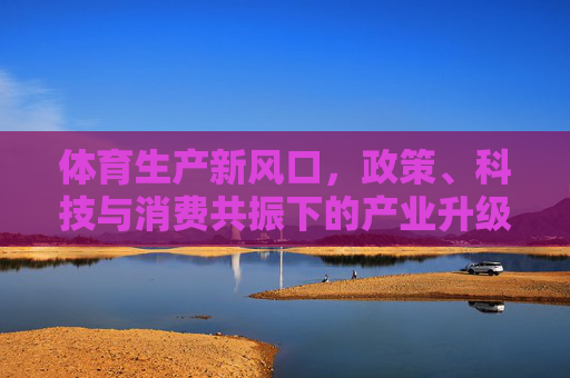 体育生产新风口,政策、科技与消费共振下的产业升级之路,体育生产新风口,政策科技消费共振驱动产业升级 体育生产新风口,政策、科技与消费共振下的产业升级之路,体育生产新风口,政策科技消费共振驱动产业升级