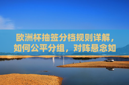 欧洲杯抽签分档规则详解,如何公平分组,对阵悬念如何产生?欧洲杯抽签分档规则,公平分组与对阵悬念解析 欧洲杯抽签分档规则详解,如何公平分组,对阵悬念如何产生?欧洲杯抽签分档规则,公平分组与对阵悬念解析