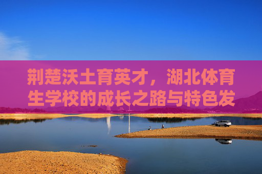 荆楚沃土育英才,湖北体育生学校的成长之路与特色发展,荆楚沃土育英才,湖北体育生学校的成长与特色之路 荆楚沃土育英才,湖北体育生学校的成长之路与特色发展,荆楚沃土育英才,湖北体育生学校的成长与特色之路