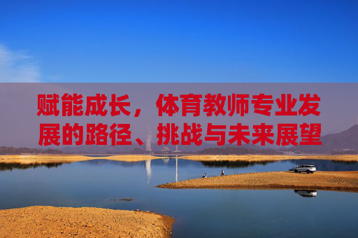赋能成长，体育教师专业发展的路径、挑战与未来展望，赋能成长，体育教师专业发展的路径、挑战与未来展望