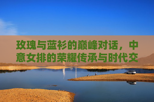 玫瑰与蓝衫的巅峰对话,中意女排的荣耀传承与时代交响,玫瑰蓝衫巅峰对话,中意女排的荣耀传承与时代交响 玫瑰与蓝衫的巅峰对话,中意女排的荣耀传承与时代交响,玫瑰蓝衫巅峰对话,中意女排的荣耀传承与时代交响
