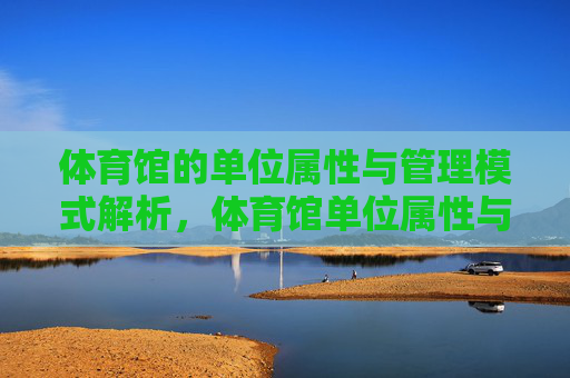 体育馆的单位属性与管理模式解析,体育馆单位属性与管理模式解析 体育馆的单位属性与管理模式解析,体育馆单位属性与管理模式解析