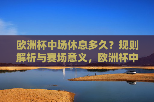欧洲杯中场休息多久?规则解析与赛场意义,欧洲杯中场休息时长,规则解析与赛场意义 欧洲杯中场休息多久?规则解析与赛场意义,欧洲杯中场休息时长,规则解析与赛场意义