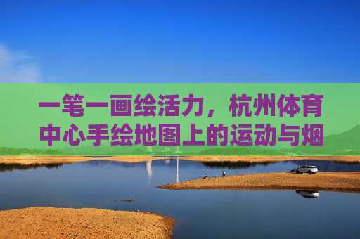 一笔一画绘活力,杭州体育中心手绘地图上的运动与烟火,一笔绘杭体,运动烟火皆活力 一笔一画绘活力,杭州体育中心手绘地图上的运动与烟火,一笔绘杭体,运动烟火皆活力