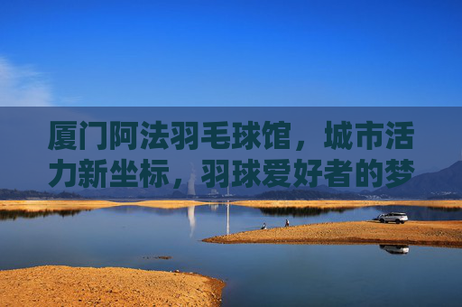 厦门阿法羽毛球馆,城市活力新坐标,羽球爱好者的梦想主场,厦门阿法羽毛球馆,城市活力羽梦主场 厦门阿法羽毛球馆,城市活力新坐标,羽球爱好者的梦想主场,厦门阿法羽毛球馆,城市活力羽梦主场