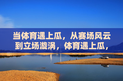 当体育遇上瓜,从赛场风云到立场漩涡,体育遇上瓜,赛场风云到立场漩涡 当体育遇上瓜,从赛场风云到立场漩涡,体育遇上瓜,赛场风云到立场漩涡