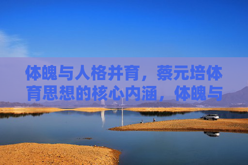 体魄与人格并育，蔡元培体育思想的核心内涵，体魄与人格并育，蔡元培体育思想的核心内涵