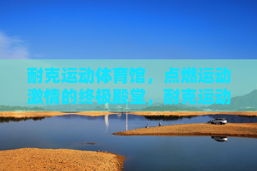 耐克运动体育馆，点燃运动激情的终极殿堂，耐克运动体育馆，点燃运动激情的终极殿堂