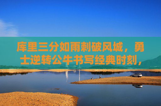 库里三分如雨刺破风城，勇士逆转公牛书写经典时刻，库里三分刺破风城，勇士逆转公牛铸就经典