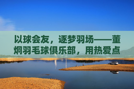 以球会友，逐梦羽场——董炯羽毛球俱乐部，用热爱点燃羽球星火，董炯羽毛球俱乐部，以球会友，羽场逐梦燃星火