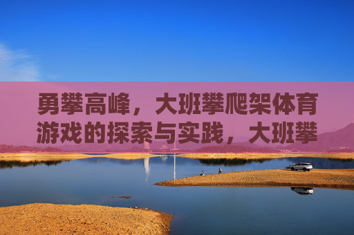 勇攀高峰,大班攀爬架体育游戏的探索与实践,大班攀爬架体育游戏,勇攀高峰的探索与实践 勇攀高峰,大班攀爬架体育游戏的探索与实践,大班攀爬架体育游戏,勇攀高峰的探索与实践