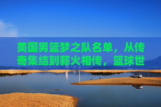 美国男篮梦之队名单,从传奇集结到薪火相传,篮球世界的巅峰图鉴,传奇集结薪火传,美国男篮梦之队巅峰图鉴 美国男篮梦之队名单,从传奇集结到薪火相传,篮球世界的巅峰图鉴,传奇集结薪火传,美国男篮梦之队巅峰图鉴