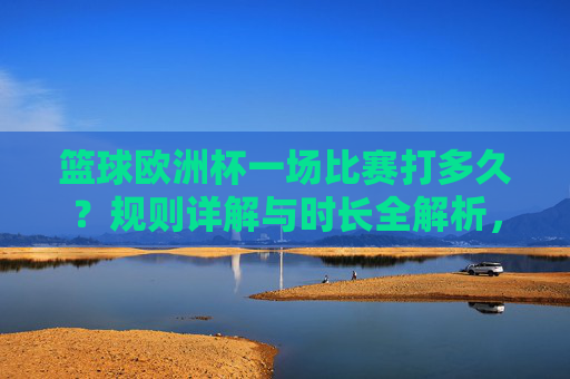 篮球欧洲杯一场比赛打多久?规则详解与时长全解析,篮球欧洲杯比赛时长与规则详解 篮球欧洲杯一场比赛打多久?规则详解与时长全解析,篮球欧洲杯比赛时长与规则详解