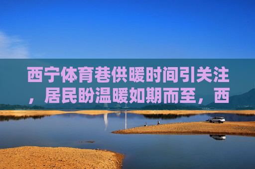 西宁体育巷供暖时间引关注,居民盼温暖如期而至,西宁体育巷供暖时间引关注 居民盼温暖如期而至 西宁体育巷供暖时间引关注,居民盼温暖如期而至,西宁体育巷供暖时间引关注 居民盼温暖如期而至