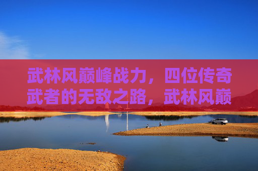 武林风巅峰战力,四位传奇武者的无敌之路,武林风巅峰战力,四位传奇武者的无敌之路 武林风巅峰战力,四位传奇武者的无敌之路,武林风巅峰战力,四位传奇武者的无敌之路