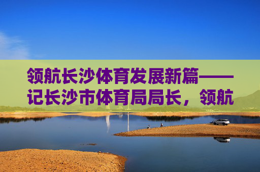 领航长沙体育发展新篇——记长沙市体育局局长,领航长沙体育发展新篇——记长沙市体育局局长 领航长沙体育发展新篇——记长沙市体育局局长,领航长沙体育发展新篇——记长沙市体育局局长