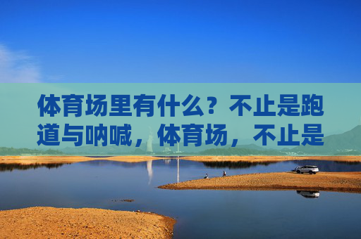 体育场里有什么?不止是跑道与呐喊,体育场,不止是跑道与呐喊 体育场里有什么?不止是跑道与呐喊,体育场,不止是跑道与呐喊
