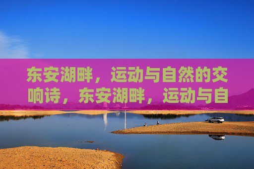 东安湖畔,运动与自然的交响诗,东安湖畔,运动与自然的交响诗 东安湖畔,运动与自然的交响诗,东安湖畔,运动与自然的交响诗