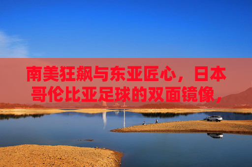 南美狂飙与东亚匠心,日本哥伦比亚足球的双面镜像,南美狂飙与东亚匠心,日本哥伦比亚足球的双面镜像 南美狂飙与东亚匠心,日本哥伦比亚足球的双面镜像,南美狂飙与东亚匠心,日本哥伦比亚足球的双面镜像