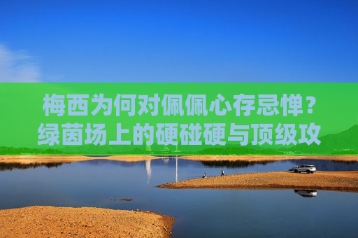 梅西为何对佩佩心存忌惮？绿茵场上的硬碰硬与顶级攻防的博弈，梅西为何忌惮佩佩？绿茵场攻防的硬碰硬博弈