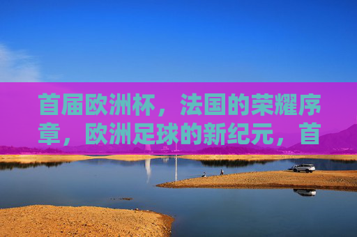 首届欧洲杯,法国的荣耀序章,欧洲足球的新纪元,首届欧洲杯,法国开启欧洲足球荣耀新纪元 首届欧洲杯,法国的荣耀序章,欧洲足球的新纪元,首届欧洲杯,法国开启欧洲足球荣耀新纪元