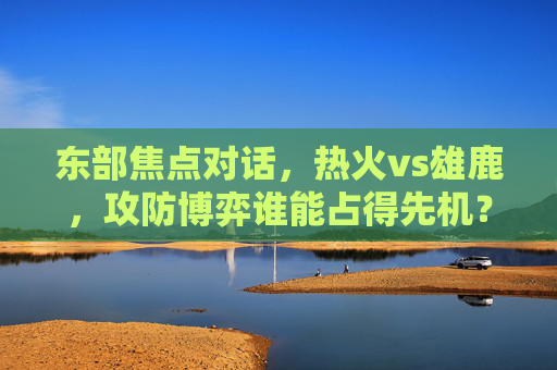 东部焦点对话，热火vs雄鹿，攻防博弈谁能占得先机？深度前瞻与胜负手解析，东部焦点，热火vs雄鹿攻防博弈胜负手前瞻
