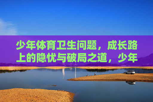 少年体育卫生问题,成长路上的隐忧与破局之道,少年体育卫生,隐忧与破局之道 少年体育卫生问题,成长路上的隐忧与破局之道,少年体育卫生,隐忧与破局之道