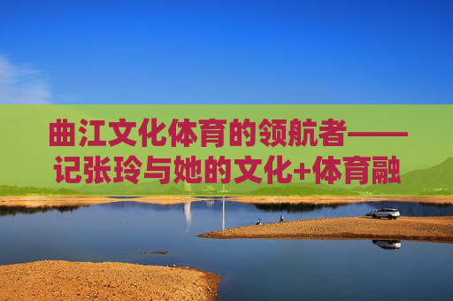 曲江文化体育的领航者——记张玲与她的文化+体育融合之路,张玲,曲江文化体育融合的领航者 曲江文化体育的领航者——记张玲与她的文化+体育融合之路,张玲,曲江文化体育融合的领航者