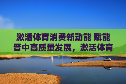 激活体育消费新动能 赋能晋中高质量发展,激活体育消费新动能 赋能晋中高质量发展 激活体育消费新动能 赋能晋中高质量发展,激活体育消费新动能 赋能晋中高质量发展