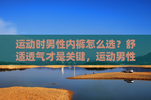 运动时男性内裤怎么选?舒适透气才是关键,运动男性内裤选对关键,舒适透气 运动时男性内裤怎么选?舒适透气才是关键,运动男性内裤选对关键,舒适透气