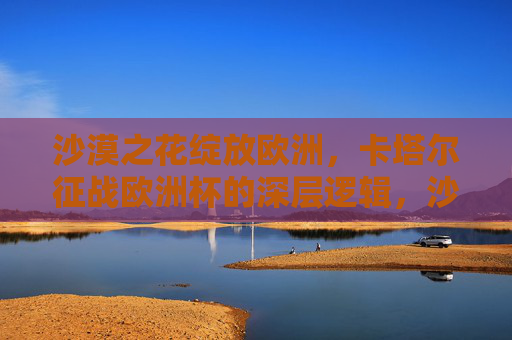 沙漠之花绽放欧洲,卡塔尔征战欧洲杯的深层逻辑,沙漠之花绽放欧洲,卡塔尔征战欧洲杯的深层逻辑 沙漠之花绽放欧洲,卡塔尔征战欧洲杯的深层逻辑,沙漠之花绽放欧洲,卡塔尔征战欧洲杯的深层逻辑