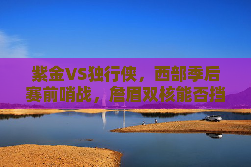 紫金VS独行侠,西部季后赛前哨战,詹眉双核能否挡住东欧组合?西部季后赛前哨战,紫金詹眉双核对决独行侠东欧组合 紫金VS独行侠,西部季后赛前哨战,詹眉双核能否挡住东欧组合?西部季后赛前哨战,紫金詹眉双核对决独行侠东欧组合