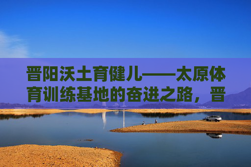 晋阳沃土育健儿——太原体育训练基地的奋进之路,晋阳沃土育健儿 太原体育训练基地奋进之路 晋阳沃土育健儿——太原体育训练基地的奋进之路,晋阳沃土育健儿 太原体育训练基地奋进之路