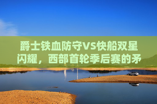 爵士铁血防守VS快船双星闪耀,西部首轮季后赛的矛与盾对决,西部首轮,爵士铁血防守VS快船双星闪耀,矛与盾对决 爵士铁血防守VS快船双星闪耀,西部首轮季后赛的矛与盾对决,西部首轮,爵士铁血防守VS快船双星闪耀,矛与盾对决