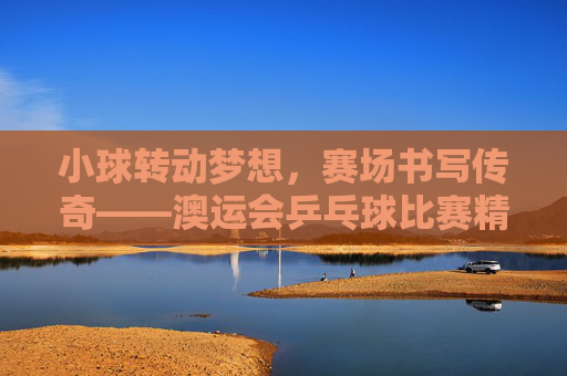 小球转动梦想,赛场书写传奇——澳运会乒乓球比赛精彩回顾,小球转动梦想,赛场书写传奇——澳运会乒乓球比赛回顾 小球转动梦想,赛场书写传奇——澳运会乒乓球比赛精彩回顾,小球转动梦想,赛场书写传奇——澳运会乒乓球比赛回顾