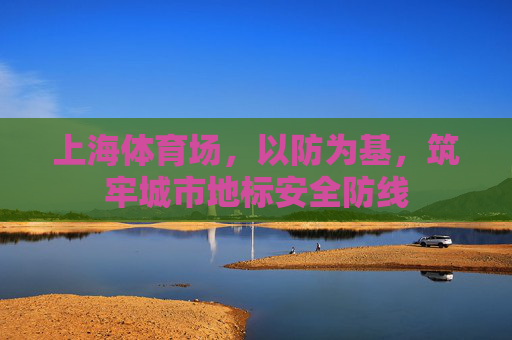 上海体育场,以防为基,筑牢城市地标安全防线 上海体育场,以防为基,筑牢城市地标安全防线