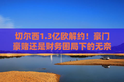 切尔西1.3亿欧解约!豪门豪赌还是财务困局下的无奈抉择?切尔西1.3亿欧解约,豪赌还是困局无奈? 切尔西1.3亿欧解约!豪门豪赌还是财务困局下的无奈抉择?切尔西1.3亿欧解约,豪赌还是困局无奈?