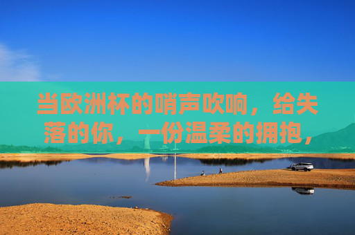 当欧洲杯的哨声吹响,给失落的你,一份温柔的拥抱,欧洲杯哨响,给失落的你一份温柔拥抱 当欧洲杯的哨声吹响,给失落的你,一份温柔的拥抱,欧洲杯哨响,给失落的你一份温柔拥抱