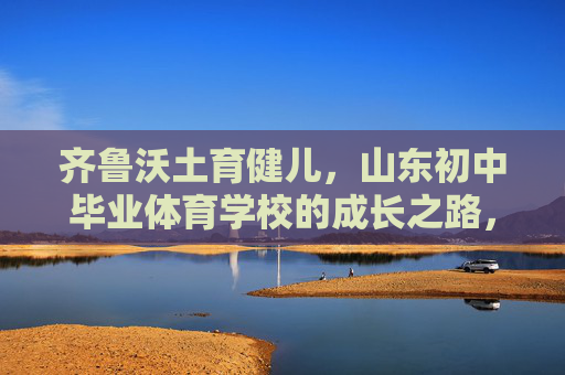 齐鲁沃土育健儿,山东初中毕业体育学校的成长之路,齐鲁沃土育健儿,山东初中毕业体育学校的成长之路 齐鲁沃土育健儿,山东初中毕业体育学校的成长之路,齐鲁沃土育健儿,山东初中毕业体育学校的成长之路