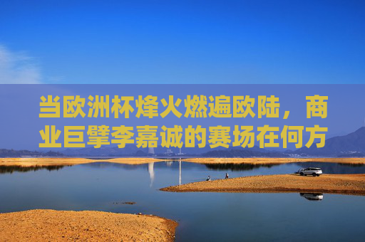 当欧洲杯烽火燃遍欧陆，商业巨擘李嘉诚的赛场在何方？欧陆烽火燃，李嘉诚赛场何在？