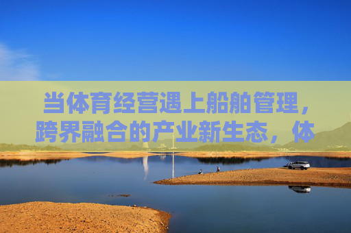 当体育经营遇上船舶管理,跨界融合的产业新生态,体育经营×船舶管理,跨界融合的产业新生态 当体育经营遇上船舶管理,跨界融合的产业新生态,体育经营×船舶管理,跨界融合的产业新生态